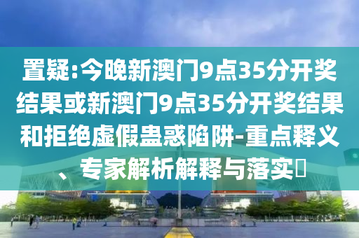 置疑:今晚新澳門9點(diǎn)35分開(kāi)獎(jiǎng)結(jié)果或新澳門9點(diǎn)35分開(kāi)獎(jiǎng)結(jié)果和拒絕虛假蠱惑陷阱-重點(diǎn)釋義、專家解析解釋與落實(shí)?