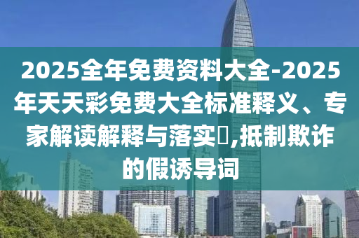 2025全年免費(fèi)資料大全-2025年天天彩免費(fèi)大全標(biāo)準(zhǔn)釋義、專家解讀解釋與落實(shí)?,抵制欺詐的假誘導(dǎo)詞